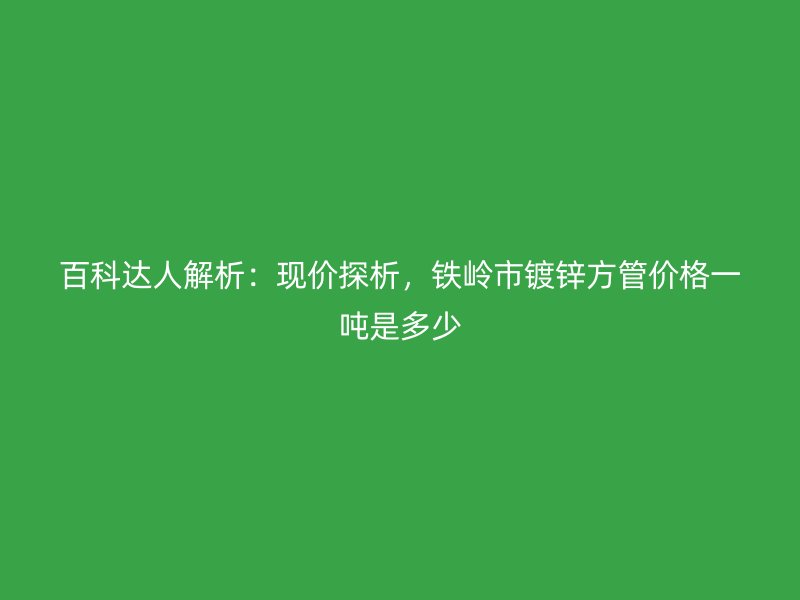 百科達人解析：現價探析，鐵嶺市鍍鋅方管價格一噸是多少