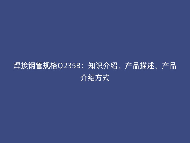 焊接鋼管規(guī)格Q235B：知識介紹、產(chǎn)品描述、產(chǎn)品介紹方式