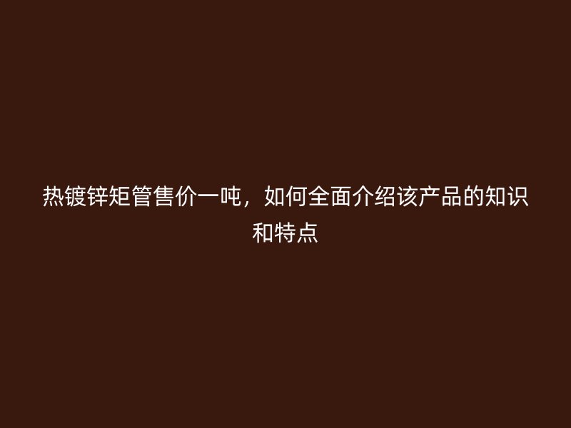 熱鍍鋅矩管售價一噸,如何全面介紹該產(chǎn)品的知識和特點