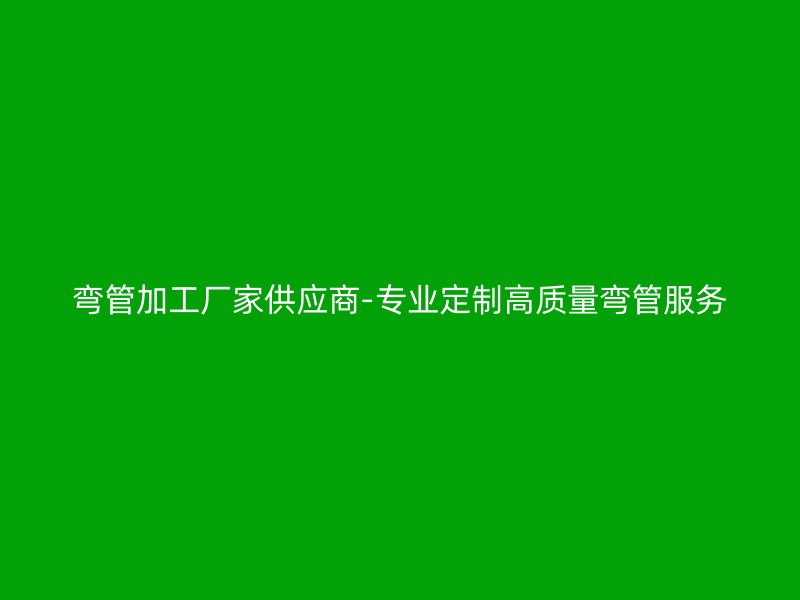 彎管加工廠家供應商-專業定制高質量彎管服務