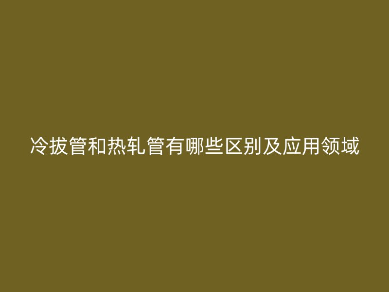 冷拔管和熱軋管有哪些區(qū)別及應(yīng)用領(lǐng)域