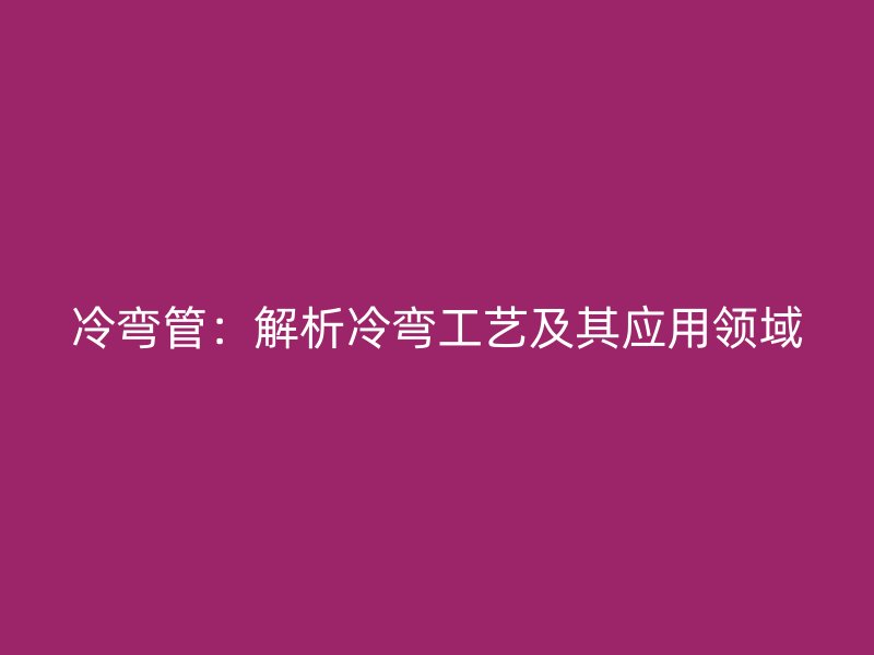 冷彎管：解析冷彎工藝及其應用領域