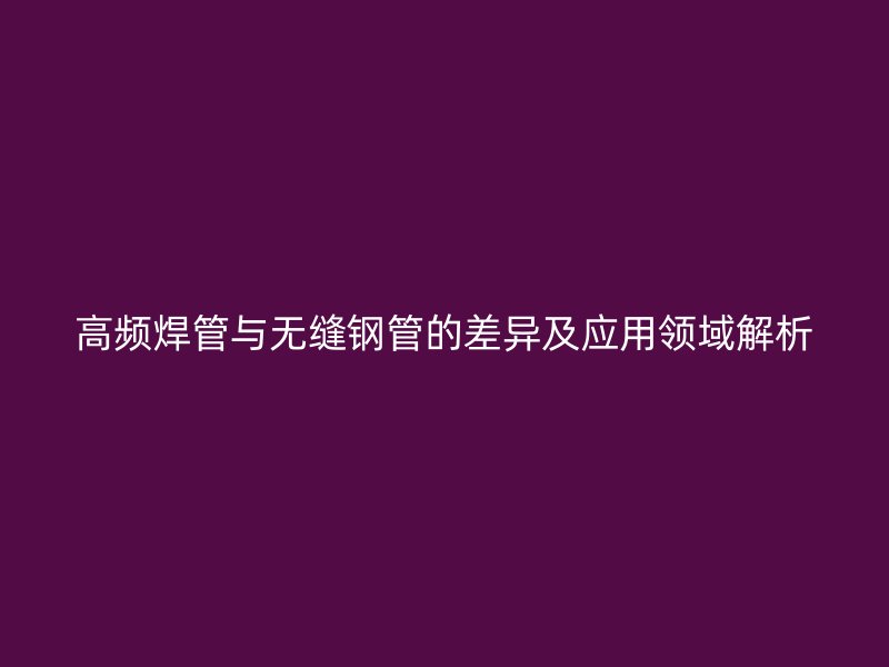 高頻焊管與無縫鋼管的差異及應用領域解析