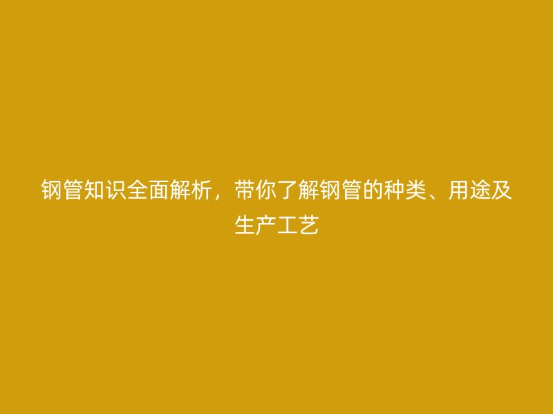 鋼管知識(shí)全面解析,帶你了解鋼管的種類、用途及生產(chǎn)工藝