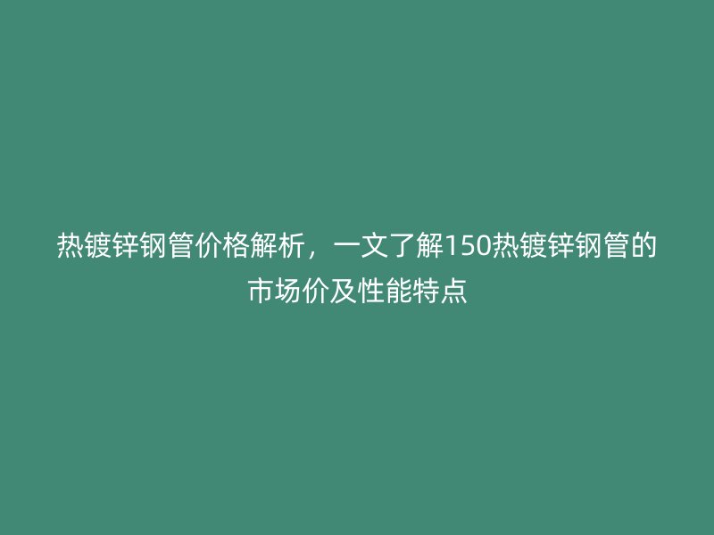 熱鍍鋅鋼管價格解析，一文了解150熱鍍鋅鋼管的市場價及性能特點