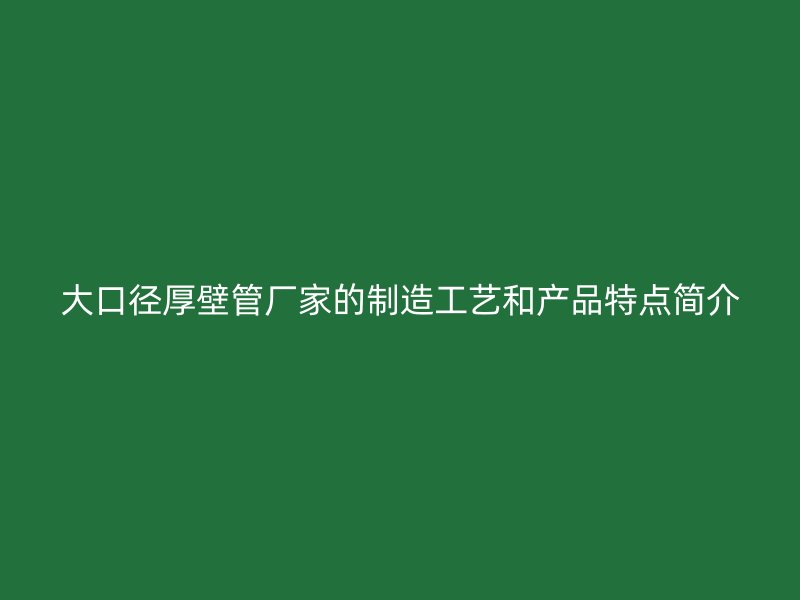 大口徑厚壁管廠家的制造工藝和產品特點簡介