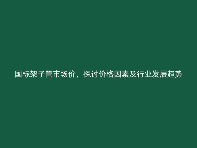 國標(biāo)架子管市場價，探討價格因素及行業(yè)發(fā)展趨勢