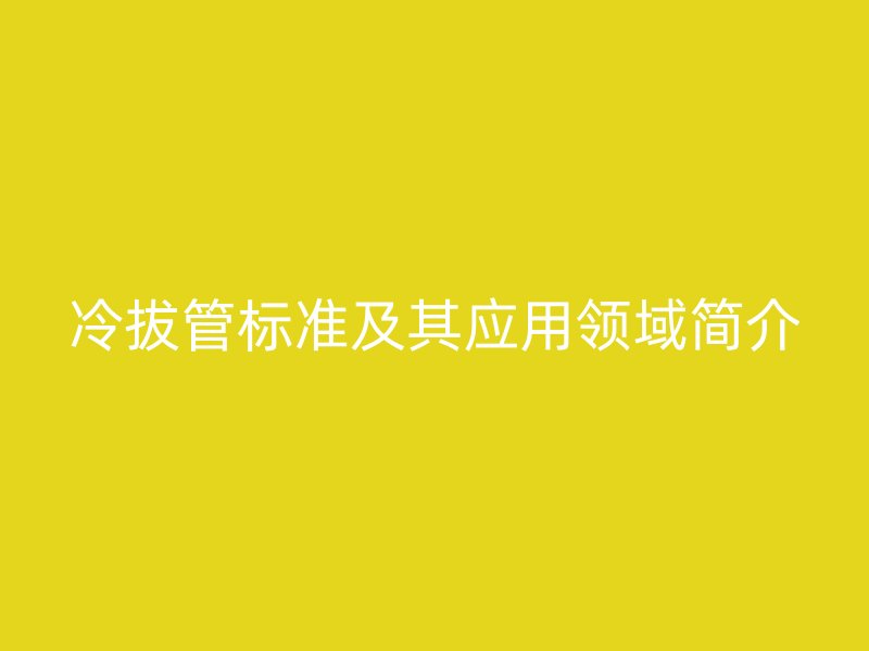 冷拔管標準及其應用領域簡介