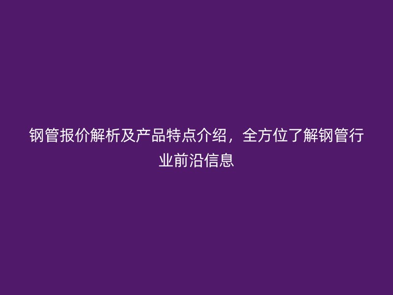 鋼管報價解析及產(chǎn)品特點介紹,全方位了解鋼管行業(yè)前沿信息