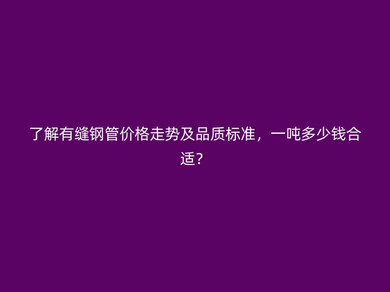 了解有縫鋼管價格走勢及品質標準，一噸多少錢合適？