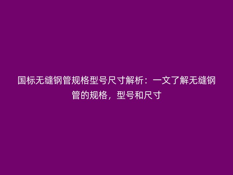 國(guó)標(biāo)無(wú)縫鋼管規(guī)格型號(hào)尺寸解析：一文了解無(wú)縫鋼管的規(guī)格，型號(hào)和尺寸