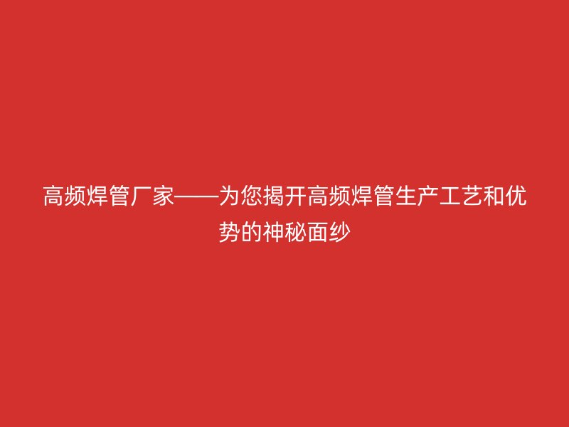 高頻焊管廠家——為您揭開高頻焊管生產工藝和優勢的神秘面紗
