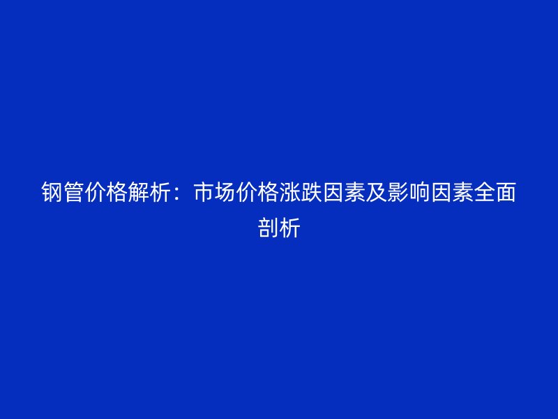 鋼管價格解析：市場價格漲跌因素及影響因素全面剖析