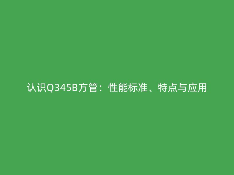 認(rèn)識(shí)Q345B方管：性能標(biāo)準(zhǔn)、特點(diǎn)與應(yīng)用