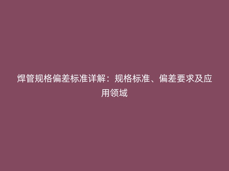 焊管規格偏差標準詳解：規格標準、偏差要求及應用領域