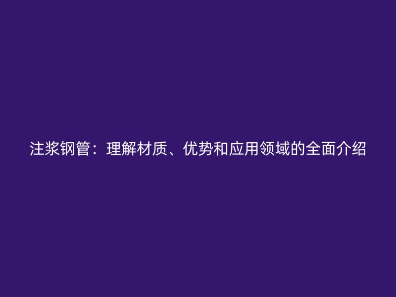 注漿鋼管:理解材質、優勢和應用領域的全面介紹
