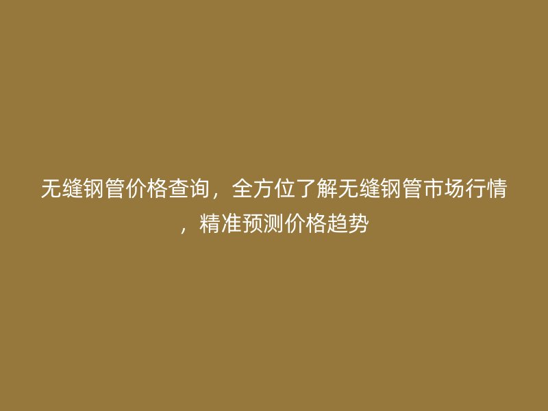 無縫鋼管價格查詢，全方位了解無縫鋼管市場行情，精準預測價格趨勢