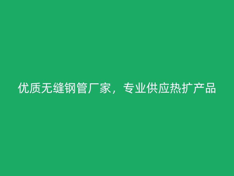 優質無縫鋼管廠家，專業供應熱擴產品
