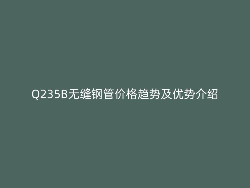 Q235B無縫鋼管價(jià)格趨勢及優(yōu)勢介紹
