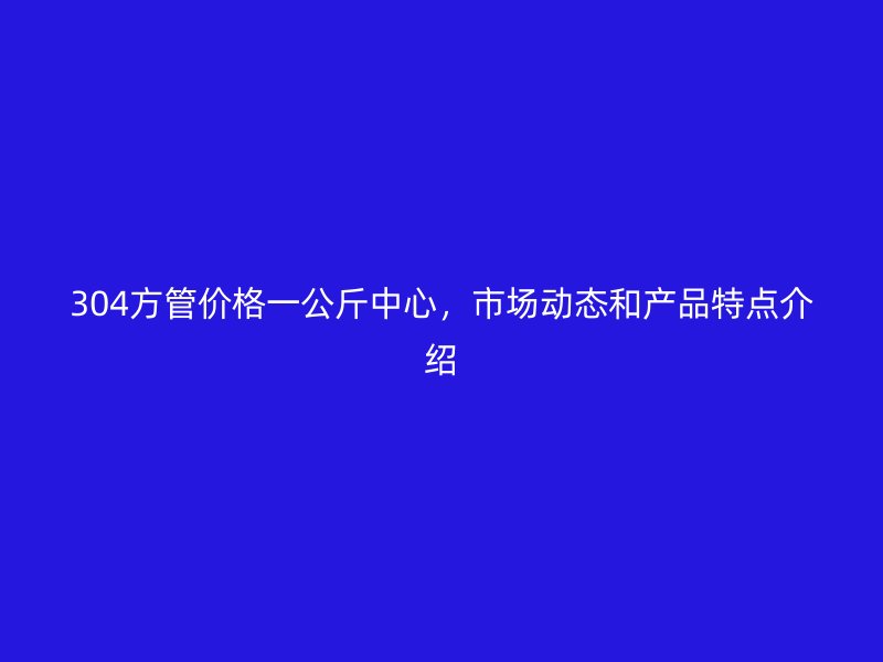 304方管價格一公斤中心,市場動態和產品特點介紹