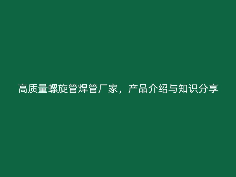 高質量螺旋管焊管廠家，產品介紹與知識分享