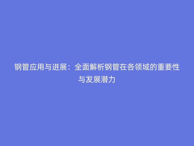 鋼管應用與進展:全面解析鋼管在各領域的重要性與發展潛力