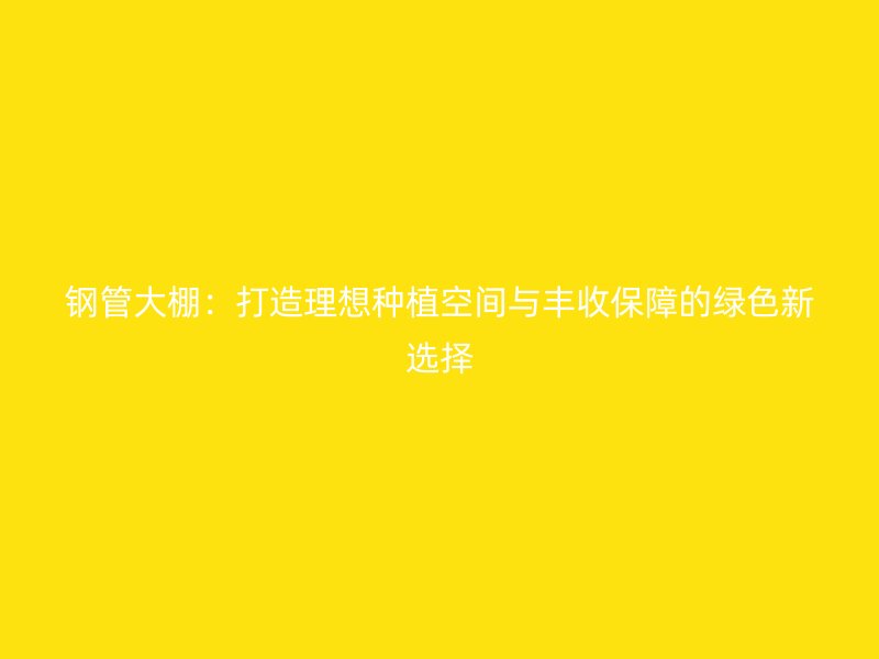 鋼管大棚：打造理想種植空間與豐收保障的綠色新選擇
