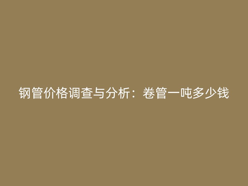 鋼管價格調查與分析:卷管一噸多少錢