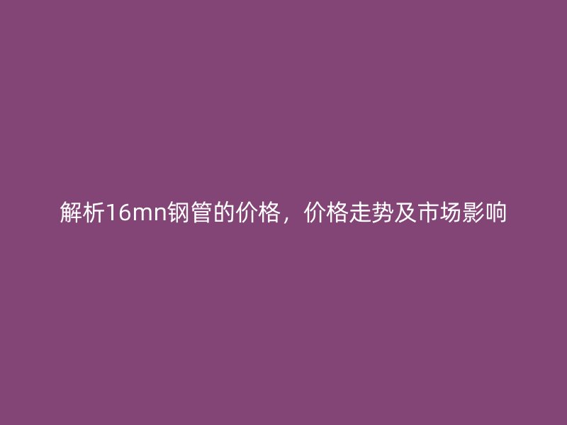 解析16mn鋼管的價(jià)格,價(jià)格走勢(shì)及市場(chǎng)影響