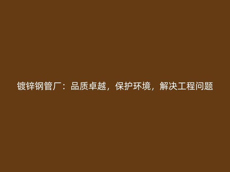 鍍鋅鋼管廠：品質卓越，保護環境，解決工程問題