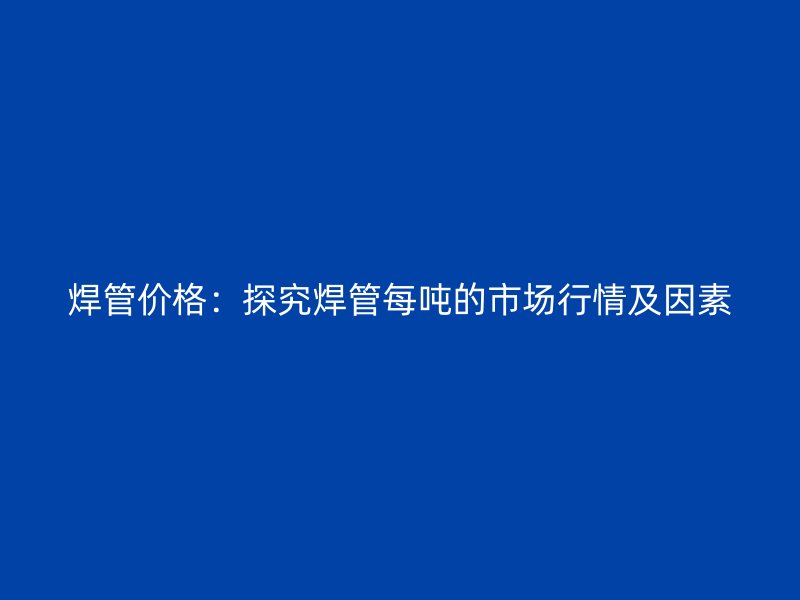 焊管價格:探究焊管每噸的市場行情及因素