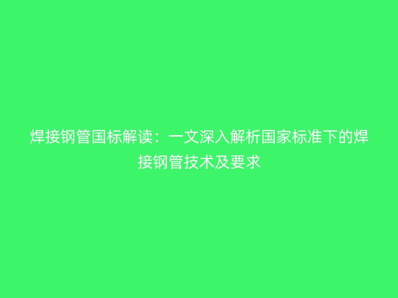 焊接鋼管國(guó)標(biāo)解讀:一文深入解析國(guó)家標(biāo)準(zhǔn)下的焊接鋼管技術(shù)及要求