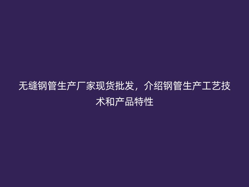 無縫鋼管生產(chǎn)廠家現(xiàn)貨批發(fā)，介紹鋼管生產(chǎn)工藝技術(shù)和產(chǎn)品特性
