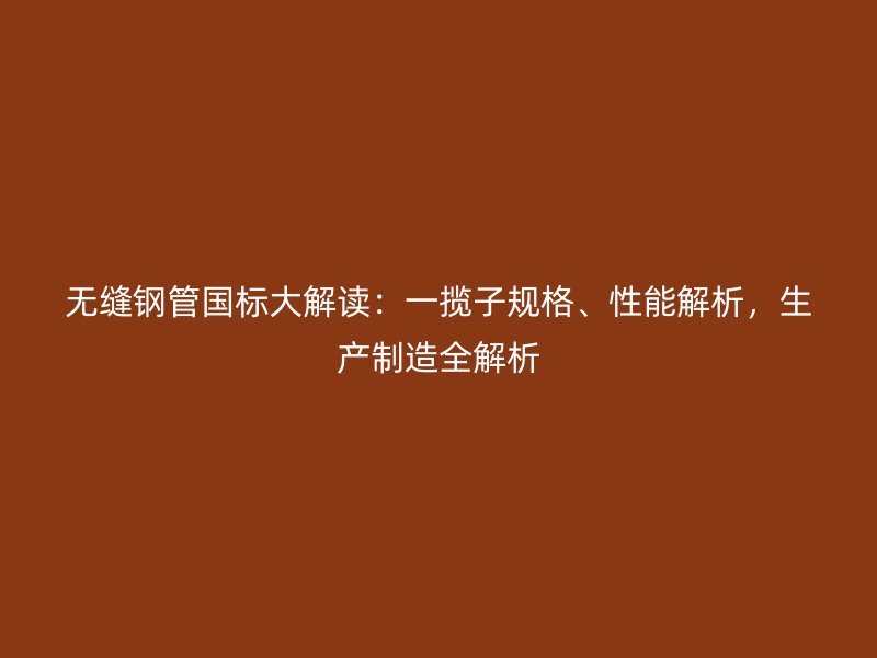 無縫鋼管國標大解讀：一攬子規(guī)格、性能解析，生產(chǎn)制造全解析