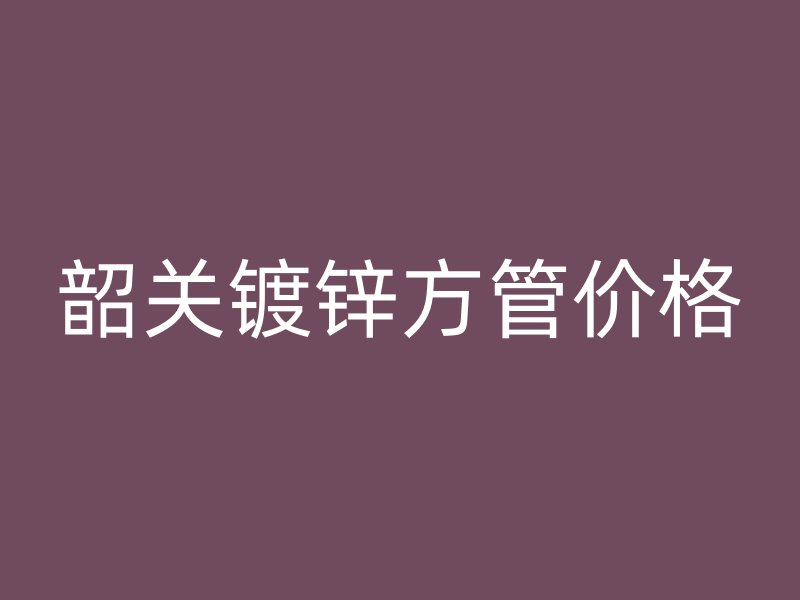 韶關(guān)鍍鋅方管價(jià)格