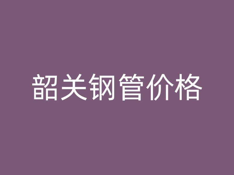 韶關(guān)鋼管價格
