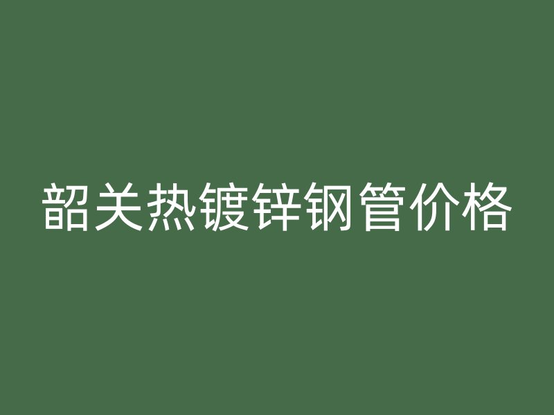 韶關熱鍍鋅鋼管價格