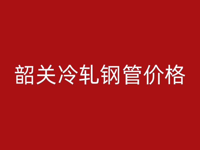 韶關(guān)冷軋鋼管價(jià)格