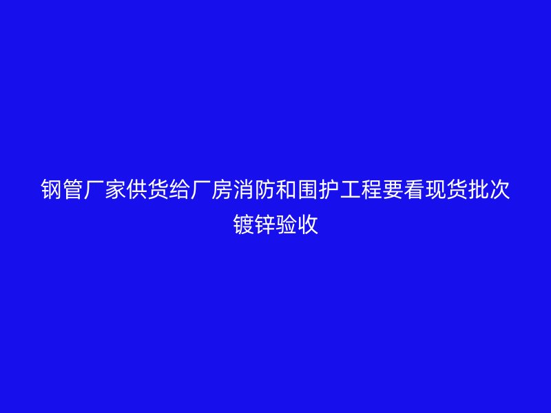 鋼管廠家供貨給廠房消防和圍護工程要看現貨批次鍍鋅驗收