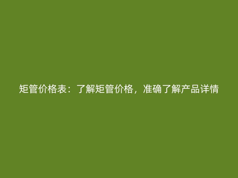 矩管價(jià)格表：了解矩管價(jià)格，準(zhǔn)確了解產(chǎn)品詳情