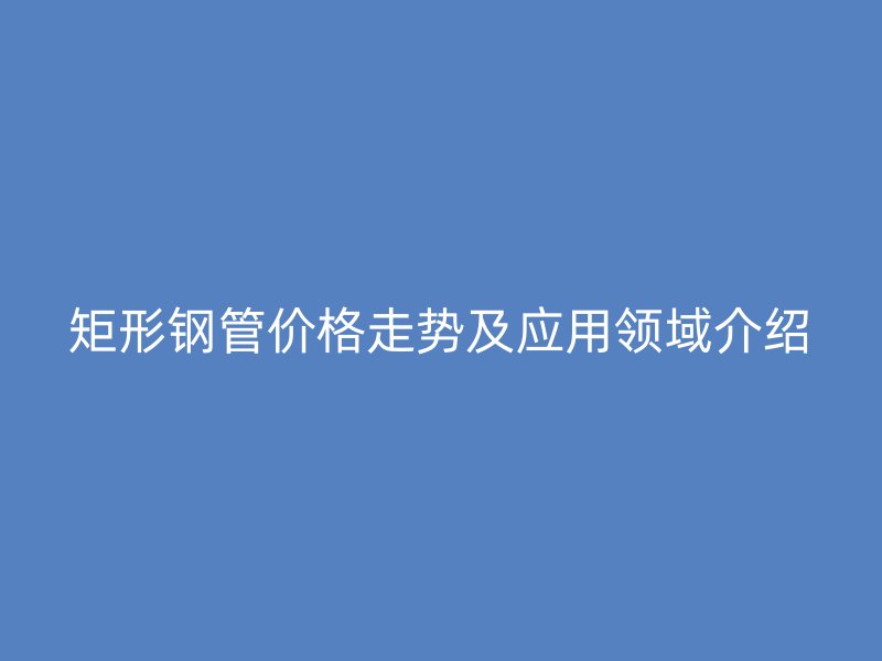 矩形鋼管價格走勢及應用領域介紹