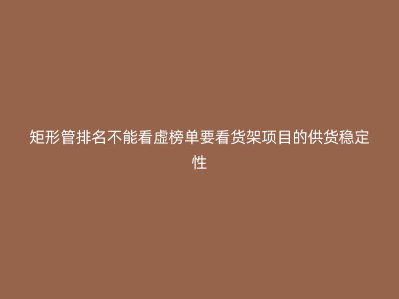矩形管排名不能看虛榜單要看貨架項目的供貨穩(wěn)定性
