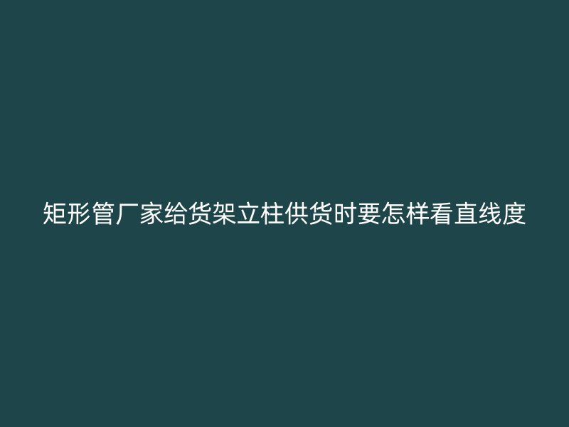 矩形管廠家給貨架立柱供貨時(shí)要怎樣看直線度