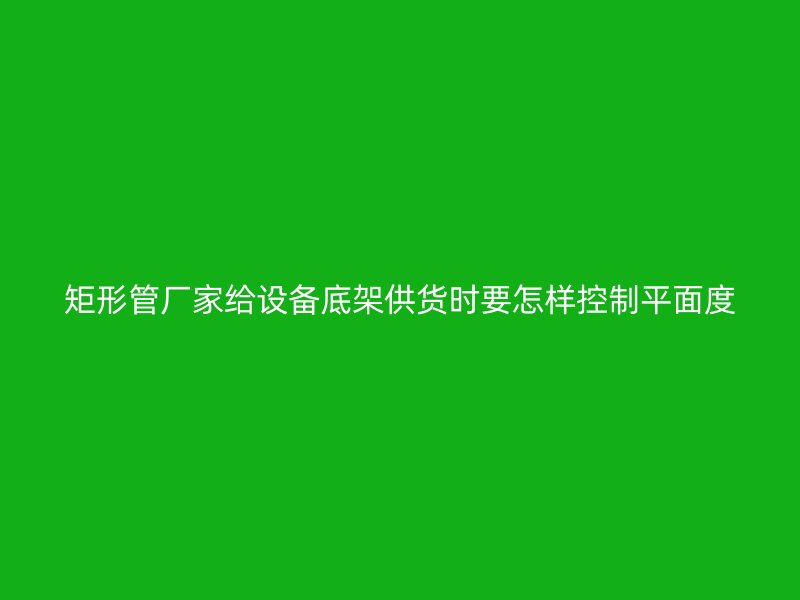 矩形管廠家給設(shè)備底架供貨時(shí)要怎樣控制平面度