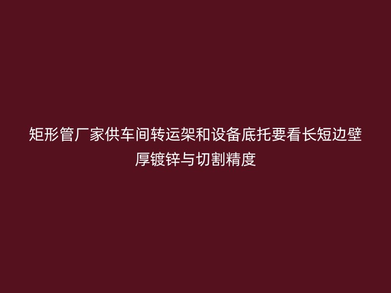 矩形管廠(chǎng)家供車(chē)間轉(zhuǎn)運(yùn)架和設(shè)備底托要看長(zhǎng)短邊壁厚鍍鋅與切割精度