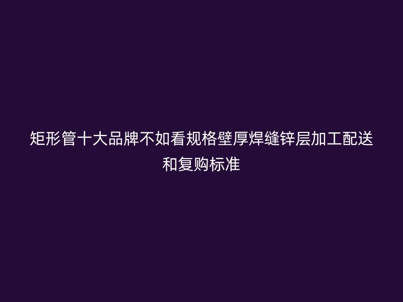矩形管十大品牌不如看規(guī)格壁厚焊縫鋅層加工配送和復(fù)購標(biāo)準(zhǔn)