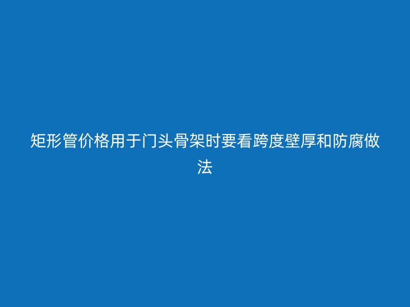 矩形管價(jià)格用于門頭骨架時(shí)要看跨度壁厚和防腐做法