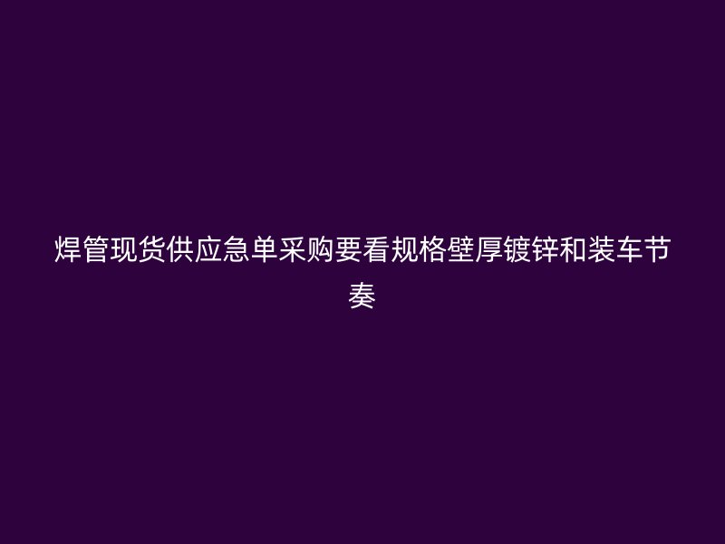 焊管現(xiàn)貨供應急單采購要看規(guī)格壁厚鍍鋅和裝車節(jié)奏