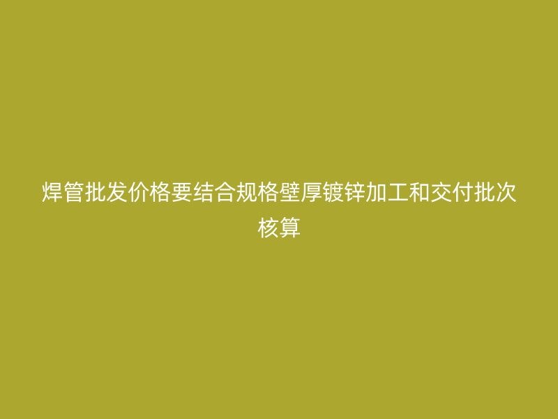焊管批發(fā)價(jià)格要結(jié)合規(guī)格壁厚鍍鋅加工和交付批次核算