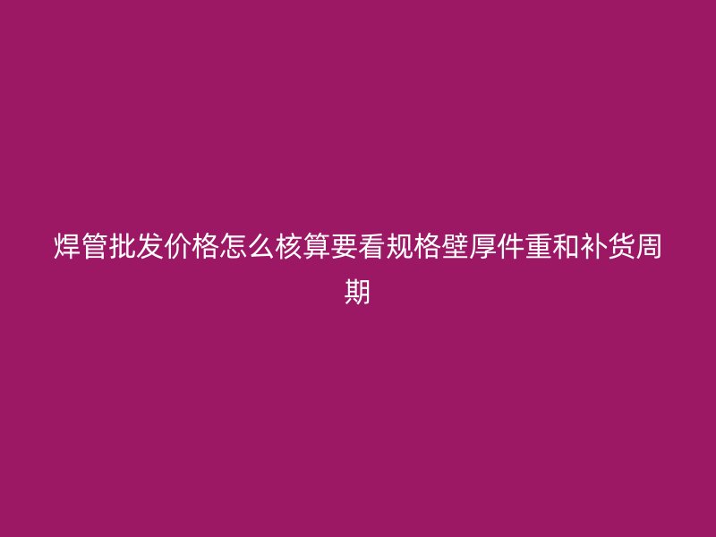 焊管批發價格怎么核算要看規格壁厚件重和補貨周期